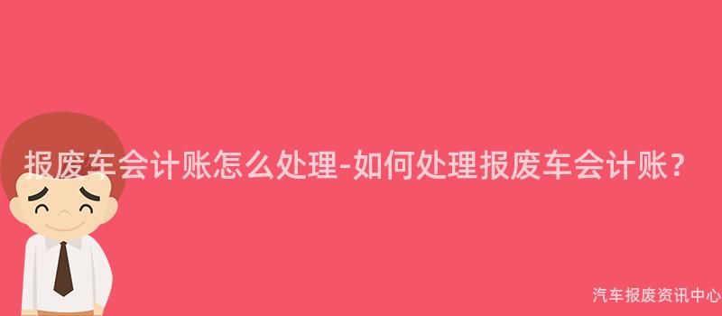 报废车会计账怎么处理-如何处理报废车会计账？