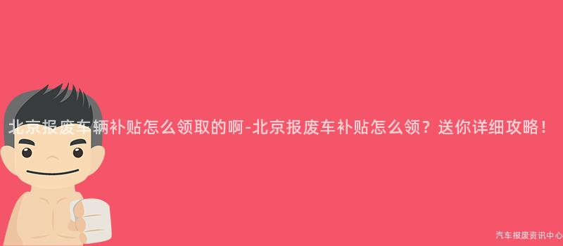 北京报废车辆补贴怎么领取的啊-北京报废车补贴怎么领？送你详细攻略！