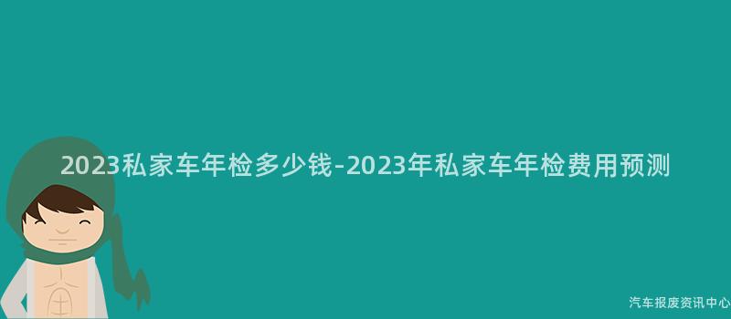 2023私家车年检多少钱-2023年私家车年检费用预测