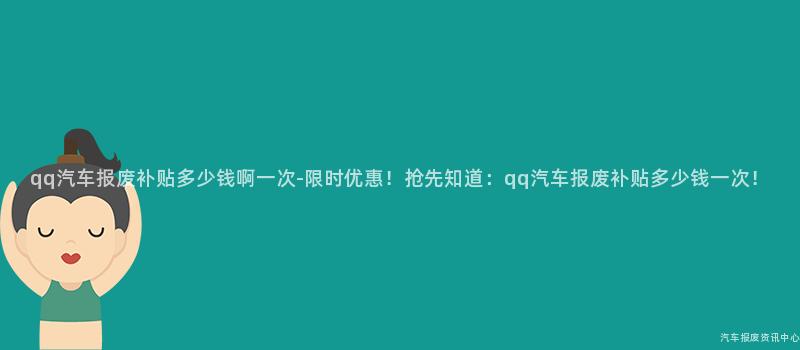 qq汽车报废补贴多少钱啊一次-限时优惠！抢先知道：qq汽车报废补贴多少钱一次！