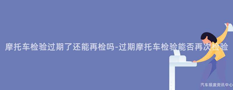 摩托车检验过期了还能再检吗-过期摩托车检验能否再次检验