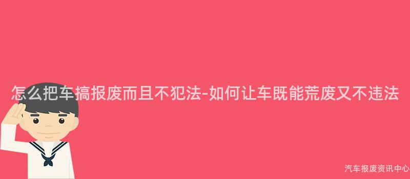 怎么把车搞报废而且不犯法-如何让车既能荒废又不违法