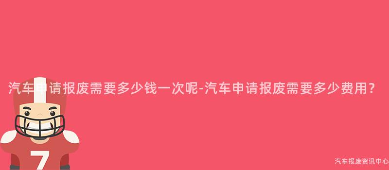 汽车申请报废需要多少钱一次呢-汽车申请报废需要多少费用？