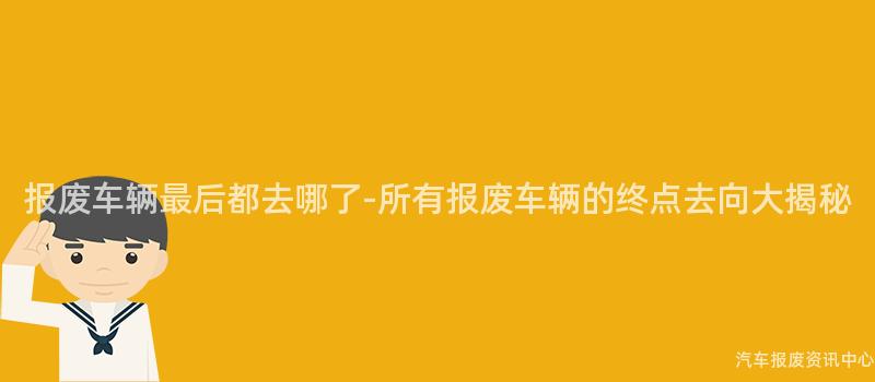 报废车辆最后都去哪了-所有报废车辆的终点去向大揭秘