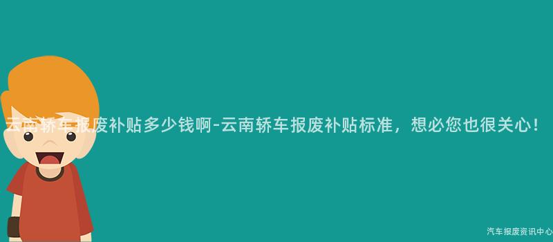 云南轿车报废补贴多少钱啊-云南轿车报废补贴标准，想必您也很关心！