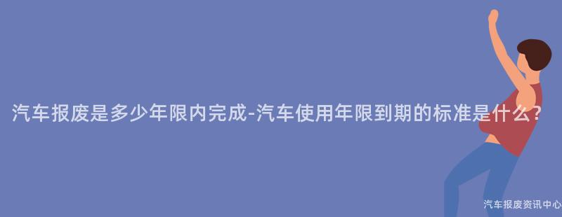 汽车报废是多少年限内完成-汽车使用年限到期的标准是什么？