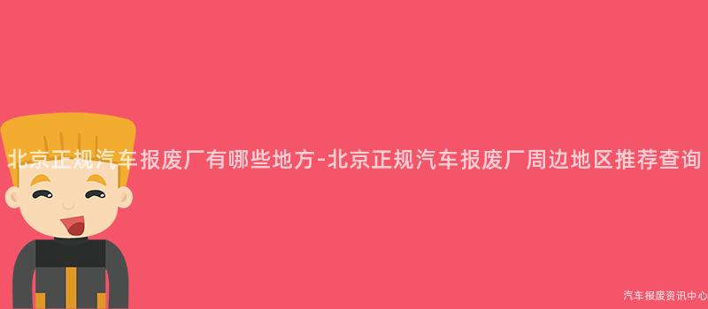 北京正规汽车报废厂有哪些地方-北京正规汽车报废厂周边地区推荐查询