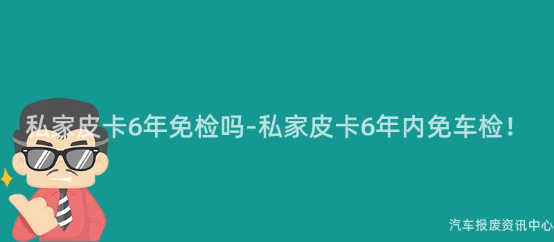 私家皮卡6年免检吗-私家皮卡6年内免车检！