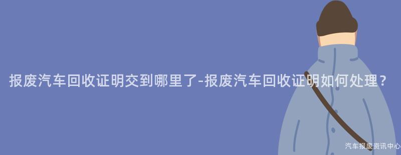 报废汽车回收证明交到哪里了-报废汽车回收证明如何处理？