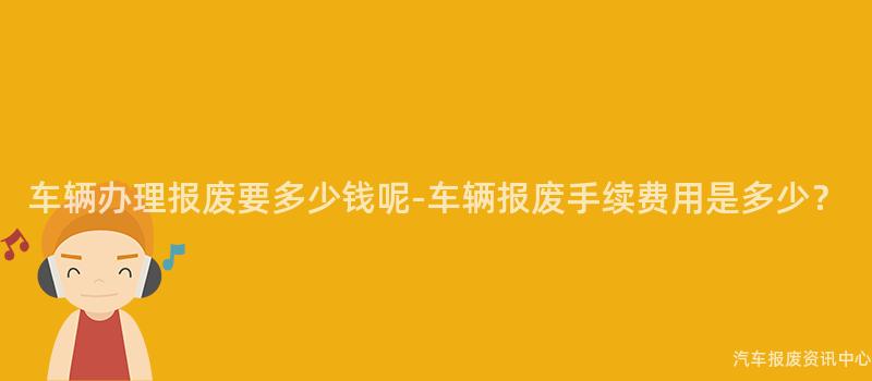 车辆办理报废要多少钱呢-车辆报废手续费用是多少？