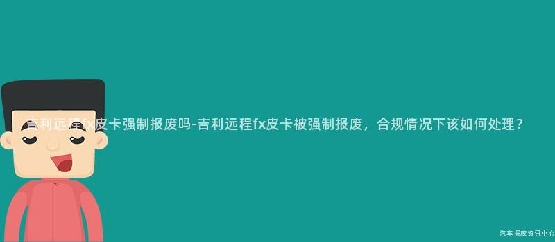 吉利远程fx皮卡强制报废吗-吉利远程fx皮卡被强制报废，合规情况下该如何处理？