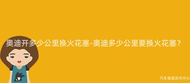 奥迪开多少公里换火花塞-奥迪多少公里要换火花塞？
