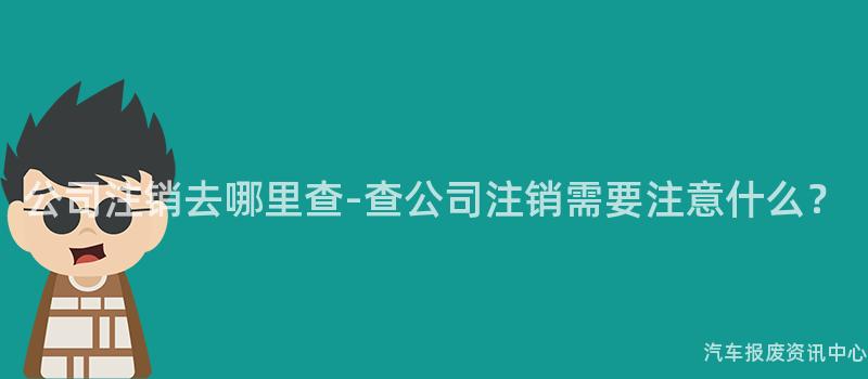 公司注销去哪里查-查公司注销需要注意什么？