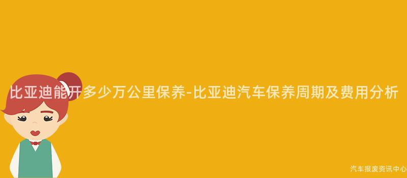 比亚迪能开多少万公里保养-比亚迪汽车保养周期及费用分析