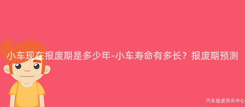 小车现在报废期是多少年-小车寿命有多长？报废期预测