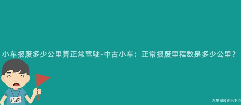 小车报废多少公里算正常驾驶-中古小车：正常报废里程数是多少公里？