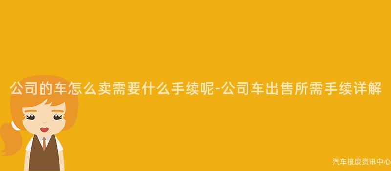 公司的车怎么卖需要什么手续呢-公司车出售所需手续详解