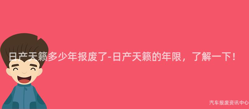 日产天籁多少年报废了-日产天籁的年限，了解一下！