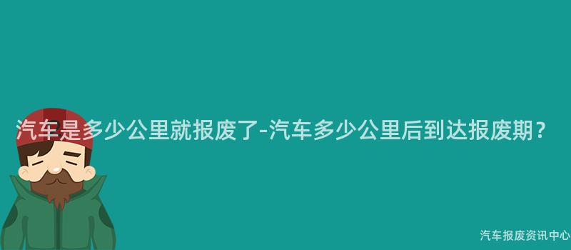 汽车是多少公里就报废了-汽车多少公里后到达报废期？