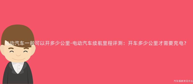 电动汽车一般可以开多少公里-电动汽车续航里程评测：开车多少公里才需要充电？