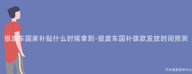 报废车国家补贴什么时候拿到-报废车国补拨款发放时间预测