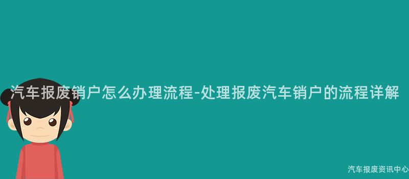 汽车报废销户怎么办理流程-处理报废汽车销户的流程详解