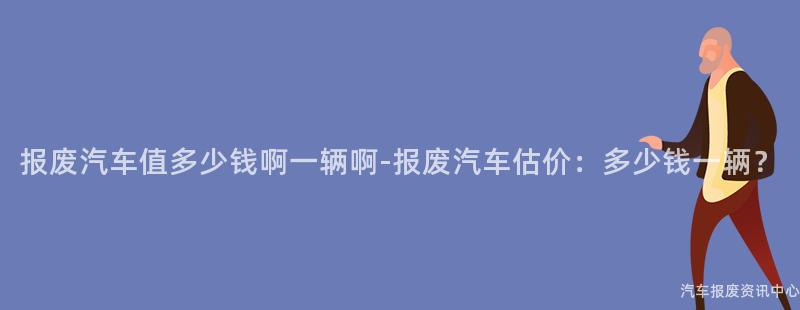 报废汽车值多少钱啊一辆啊-报废汽车估价：多少钱一辆？
