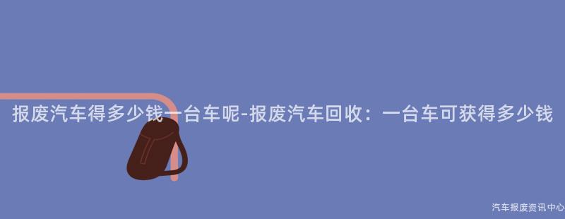 报废汽车得多少钱一台车呢-报废汽车回收：一台车可获得多少钱