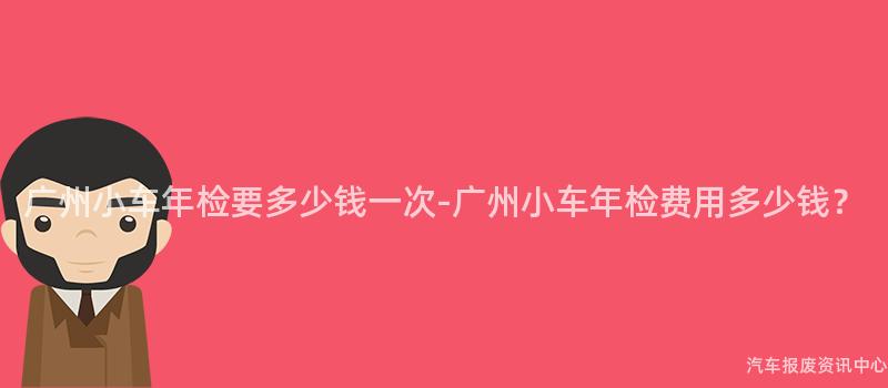 广州小车年检要多少钱一次-广州小车年检费用多少钱？