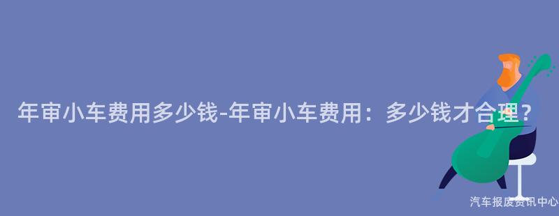 年审小车费用多少钱-年审小车费用：多少钱才合理？