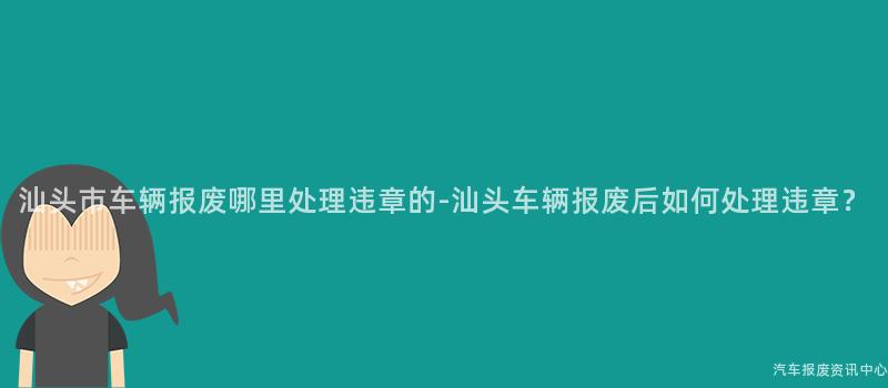 汕头市车辆报废哪里处理违章的-汕头车辆报废后如何处理违章？