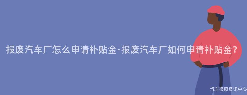 报废汽车厂怎么申请补贴金-报废汽车厂如何申请补贴金？