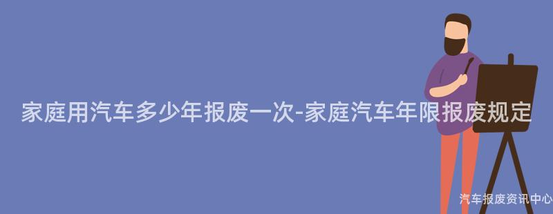 家庭用汽车多少年报废一次-家庭汽车年限报废规定