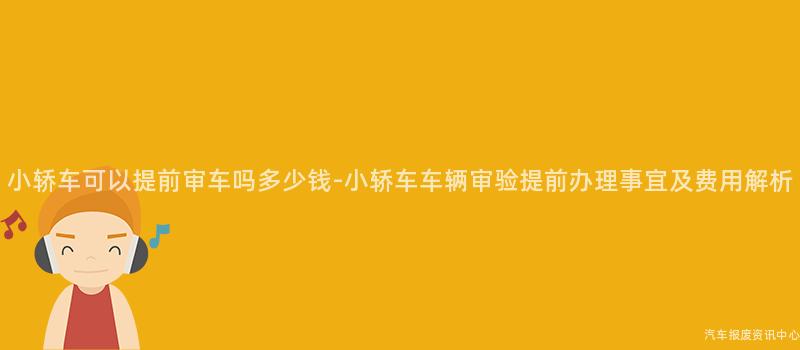 小轿车可以提前审车吗多少钱-小轿车车辆审验提前办理事宜及费用解析