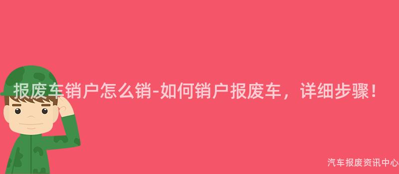 报废车销户怎么销-如何销户报废车，详细步骤！