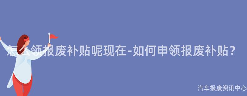 怎么领报废补贴呢现在-如何申领报废补贴？