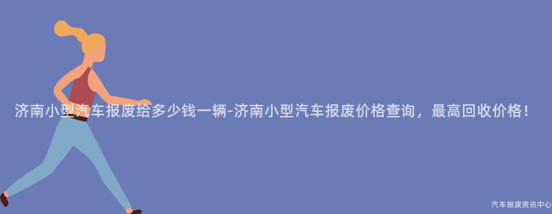济南小型汽车报废给多少钱一辆-济南小型汽车报废价格查询，最高回收价格！