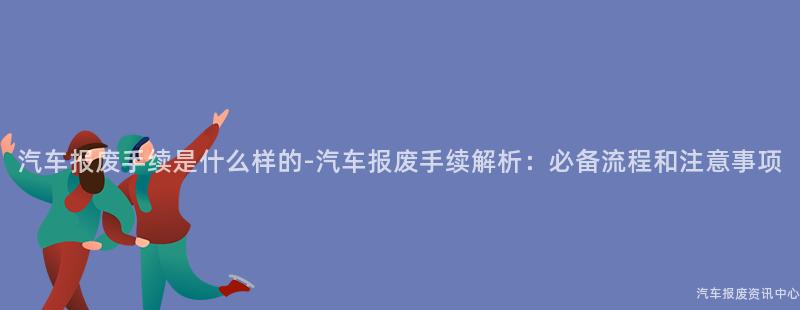 汽车报废手续是什么样的-汽车报废手续解析：必备流程和注意事项