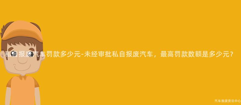 私自报废汽车罚款多少元-未经审批私自报废汽车，最高罚款数额是多少元？