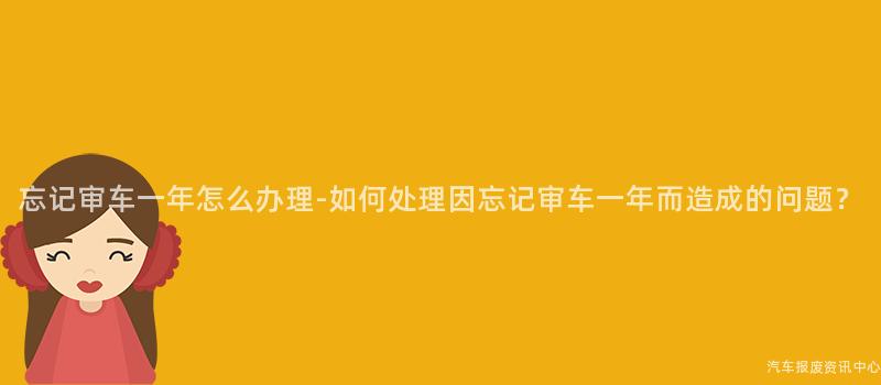 忘记审车一年怎么办理-如何处理因忘记审车一年而造成的问题？