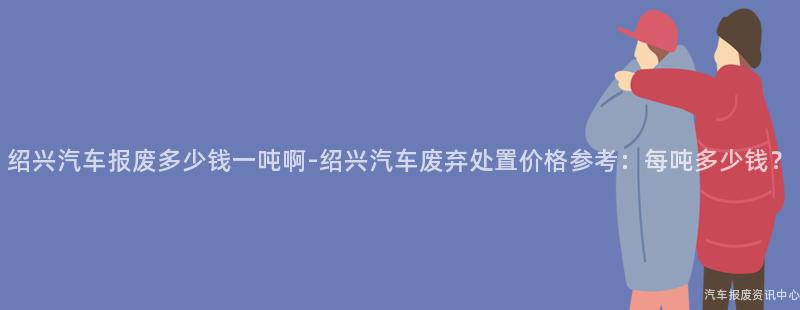 绍兴汽车报废多少钱一吨啊-绍兴汽车废弃处置价格参考：每吨多少钱？