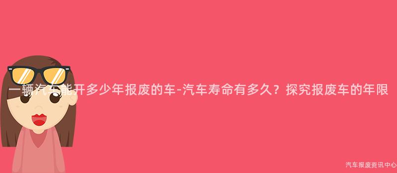 一辆汽车能开多少年报废的车-汽车寿命有多久？探究报废车的年限