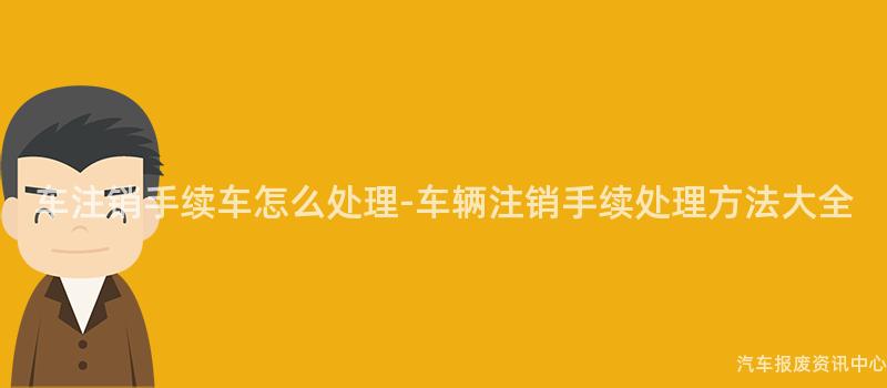 车注销手续车怎么处理-车辆注销手续处理方法大全