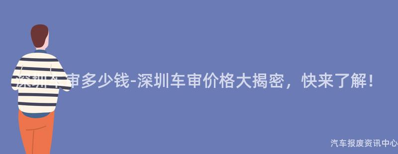 深圳车审多少钱-深圳车审价格大揭密，快来了解！