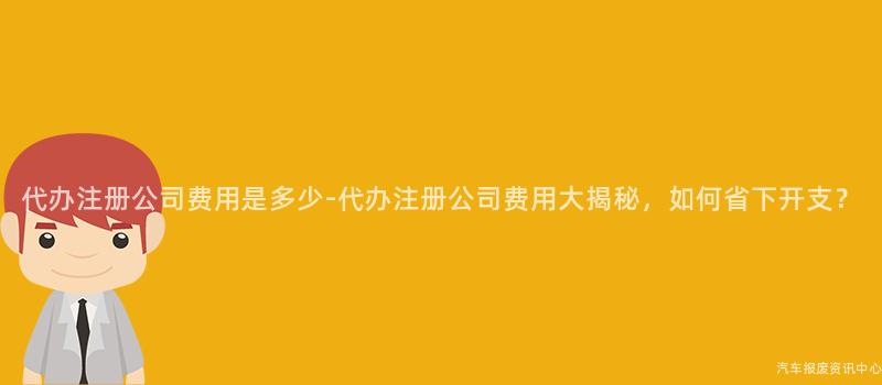 代办注册公司费用是多少-代办注册公司费用大揭秘，如何省下开支？