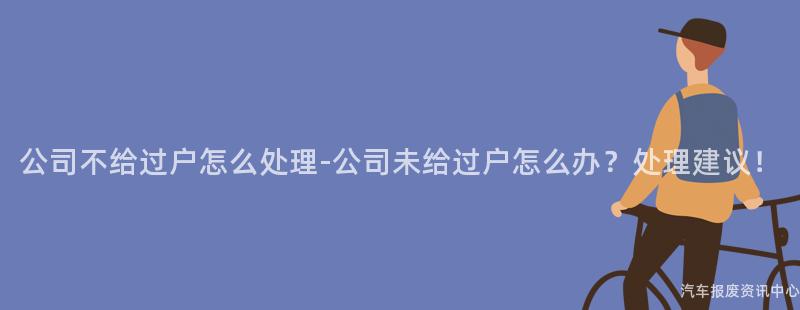 公司不给过户怎么处理-公司未给过户怎么办？处理建议！