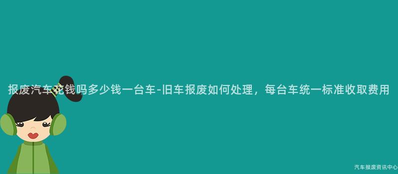 报废汽车花钱吗多少钱一台车-旧车报废如何处理，每台车统一标准收取费用