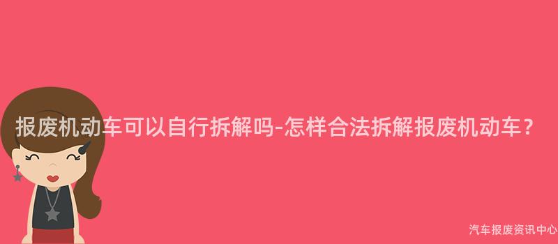 报废机动车可以自行拆解吗-怎样合法拆解报废机动车？