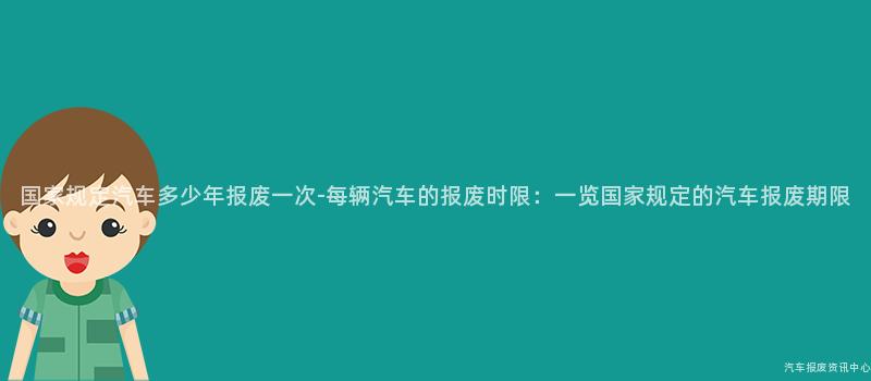 国家规定汽车多少年报废一次-每辆汽车的报废时限：一览国家规定的汽车报废期限