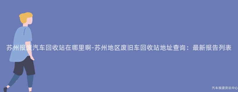 苏州报废汽车回收站在哪里啊-苏州地区废旧车回收站地址查询：最新报告列表